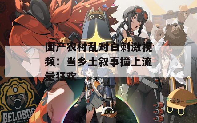 国产农村乱对白刺激视频：当乡土叙事撞上流量狂欢