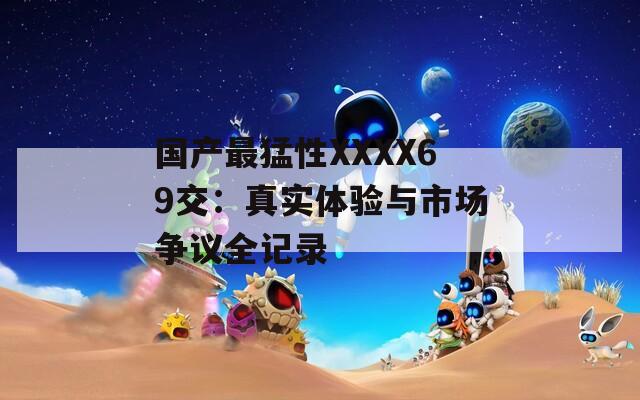 国产最猛性XXXX69交：真实体验与市场争议全记录