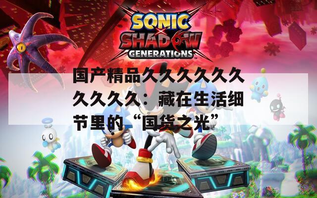 国产精品久久久久久久久久久久：藏在生活细节里的“国货之光”