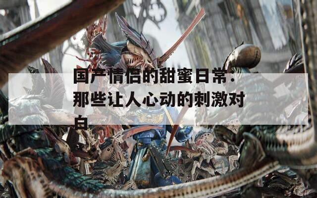 国产情侣的甜蜜日常：那些让人心动的刺激对白