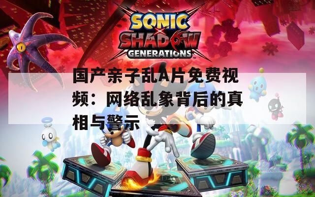 国产亲子乱A片免费视频：网络乱象背后的真相与警示