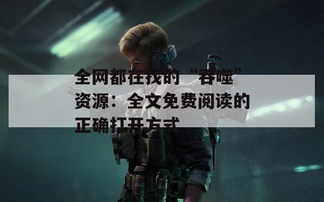 全网都在找的“吞噬”资源：全文免费阅读的正确打开方式