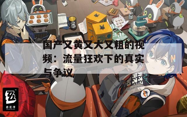 国产又黄又大又粗的视频：流量狂欢下的真实与争议