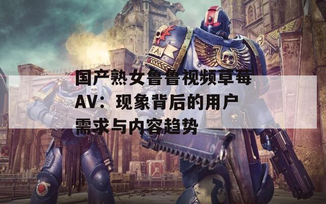 国产熟女鲁鲁视频草莓AV：现象背后的用户需求与内容趋势