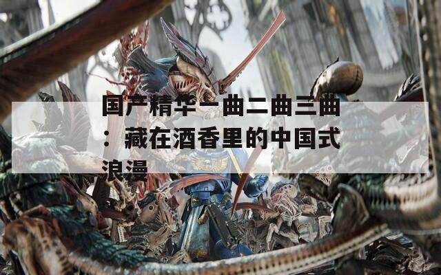 国产精华一曲二曲三曲：藏在酒香里的中国式浪漫
