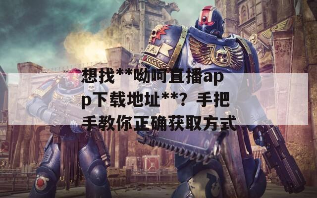 想找**呦呵直播app下载地址**？手把手教你正确获取方式