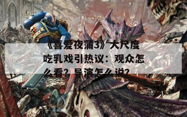《喜爱夜蒲3》大尺度吃乳戏引热议：观众怎么看？导演怎么说？