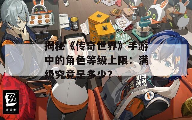 揭秘《传奇世界》手游中的角色等级上限：满级究竟是多少？