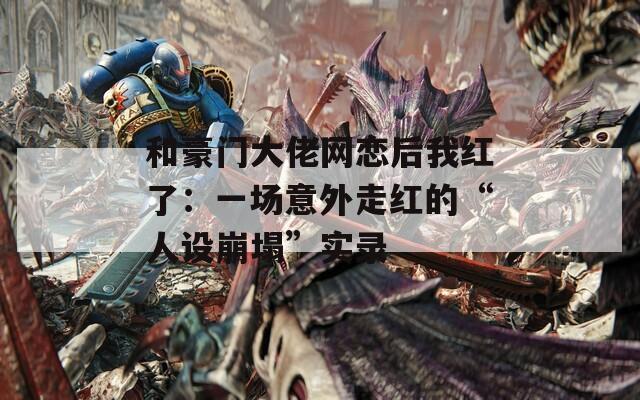 和豪门大佬网恋后我红了：一场意外走红的“人设崩塌”实录