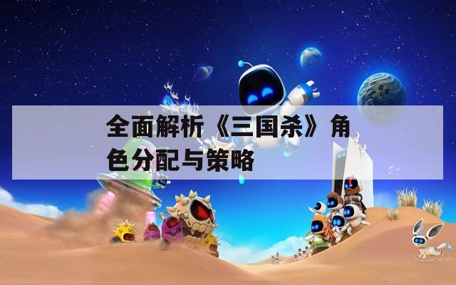 全面解析《三国杀》角色分配与策略