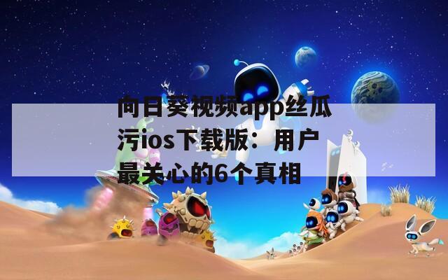 向日葵视频app丝瓜污ios下载版：用户最关心的6个真相