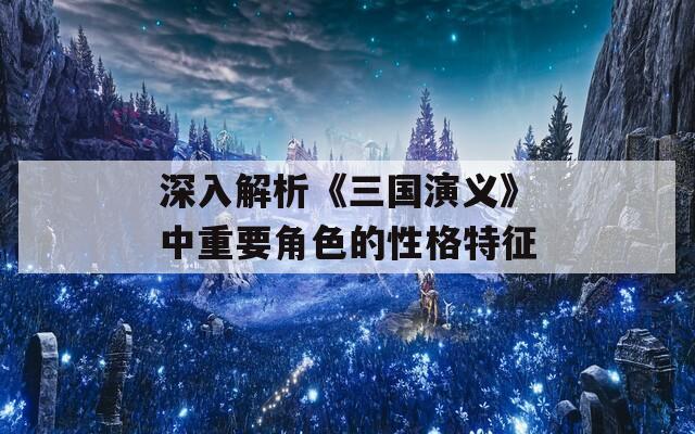 深入解析《三国演义》中重要角色的性格特征