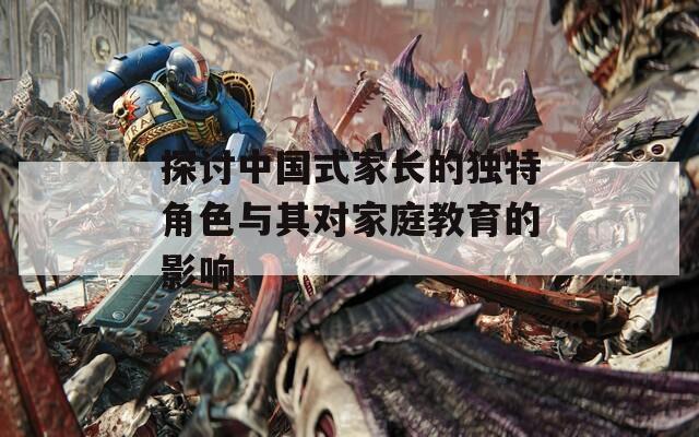 探讨中国式家长的独特角色与其对家庭教育的影响