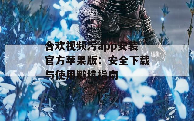 合欢视频污app安装官方苹果版：安全下载与使用避坑指南