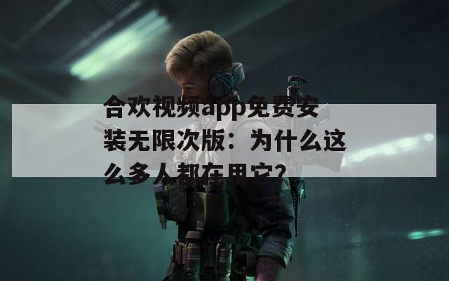 合欢视频app免费安装无限次版：为什么这么多人都在用它？