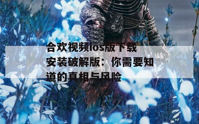合欢视频ios版下载安装破解版：你需要知道的真相与风险