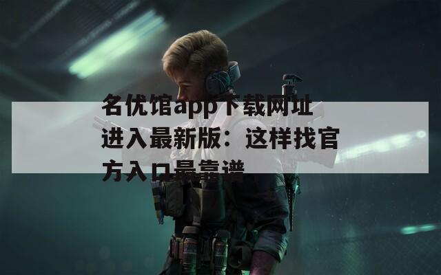 名优馆app下载网址进入最新版：这样找官方入口最靠谱