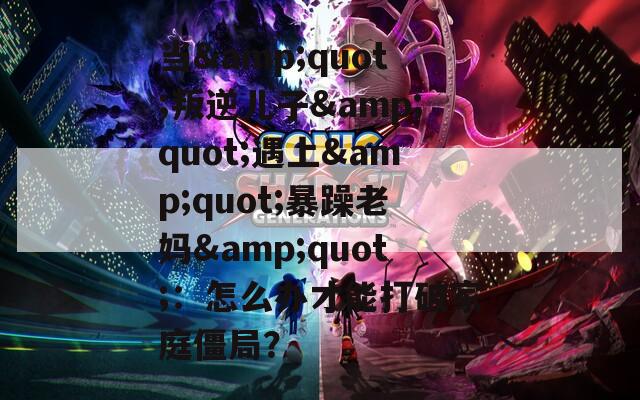当&quot;叛逆儿子&quot;遇上&quot;暴躁老妈&quot;：怎么办才能打破家庭僵局？