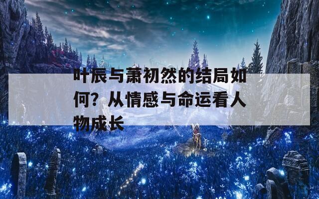 叶辰与萧初然的结局如何？从情感与命运看人物成长
