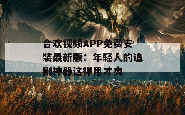 合欢视频APP免费安装最新版：年轻人的追剧神器这样用才爽