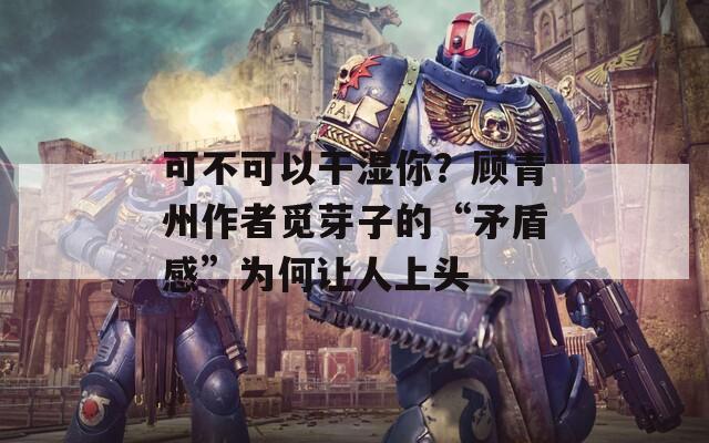 可不可以干湿你？顾青州作者觅芽子的“矛盾感”为何让人上头