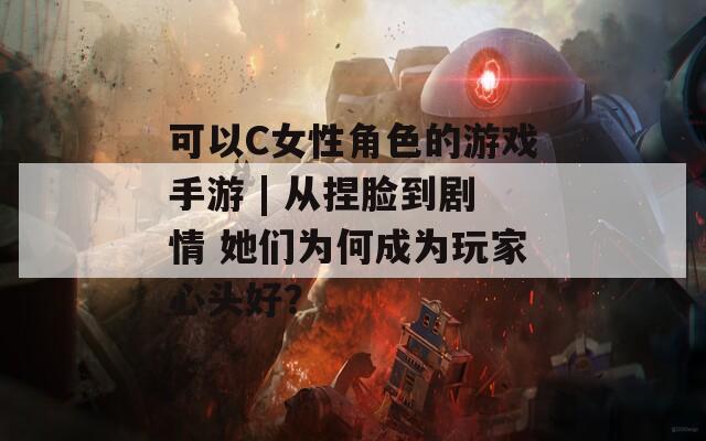 可以C女性角色的游戏手游 | 从捏脸到剧情 她们为何成为玩家心头好？