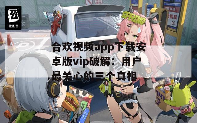合欢视频app下载安卓版vip破解：用户最关心的三个真相
