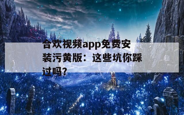 合欢视频app免费安装污黄版：这些坑你踩过吗？