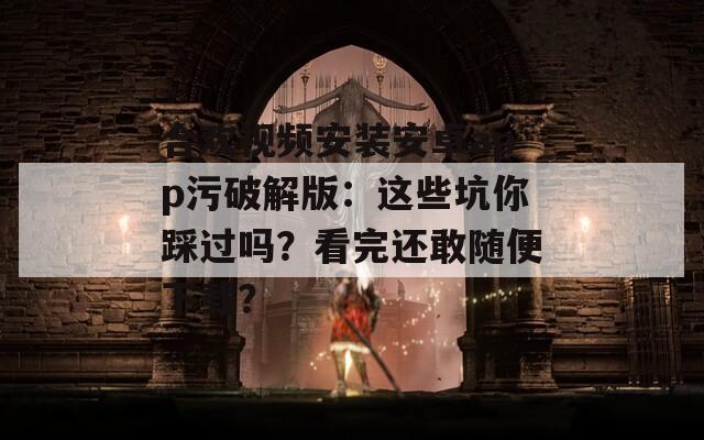 合欢视频安装安卓app污破解版：这些坑你踩过吗？看完还敢随便下载？