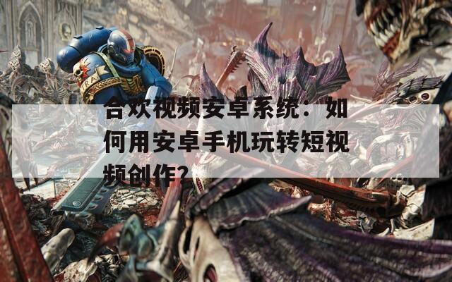 合欢视频安卓系统：如何用安卓手机玩转短视频创作？