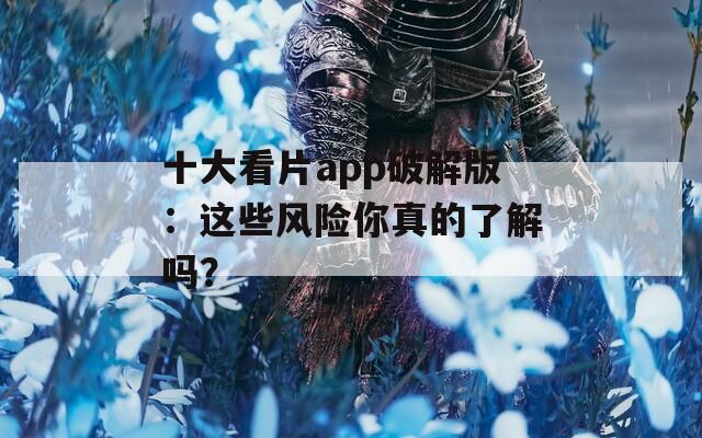 十大看片app破解版：这些风险你真的了解吗？