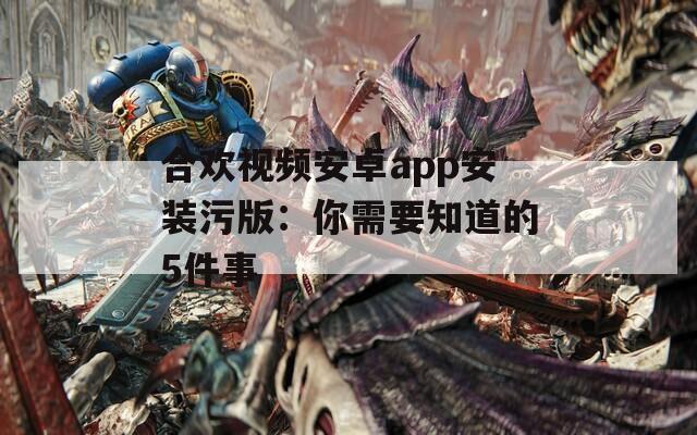 合欢视频安卓app安装污版：你需要知道的5件事