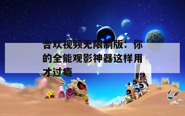 合欢视频无限制版：你的全能观影神器这样用才过瘾