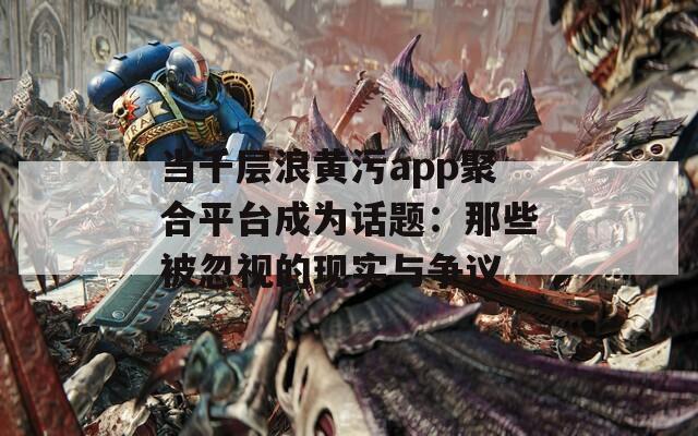 当千层浪黄污app聚合平台成为话题：那些被忽视的现实与争议