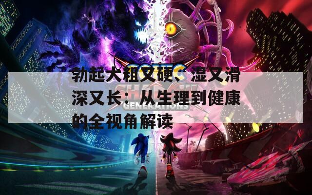 勃起大粗又硬、湿又滑深又长：从生理到健康的全视角解读