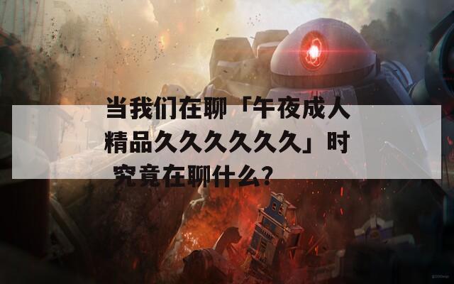 当我们在聊「午夜成人精品久久久久久久」时 究竟在聊什么？
