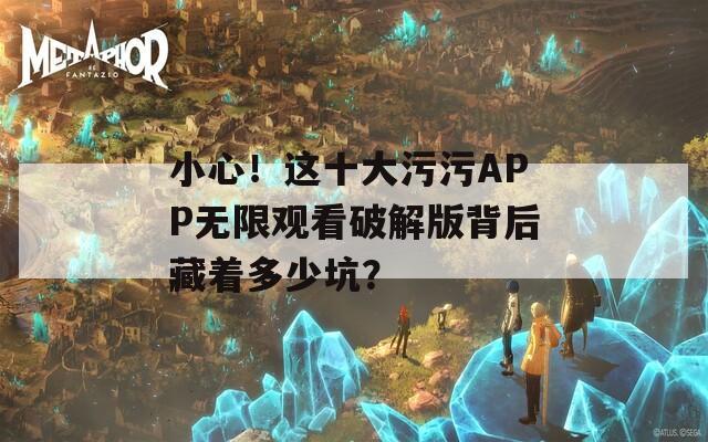 小心！这十大污污APP无限观看破解版背后藏着多少坑？