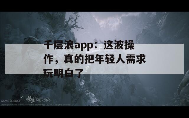 千层浪app：这波操作，真的把年轻人需求玩明白了