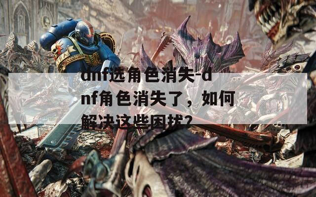 dnf选角色消失-dnf角色消失了，如何解决这些困扰？