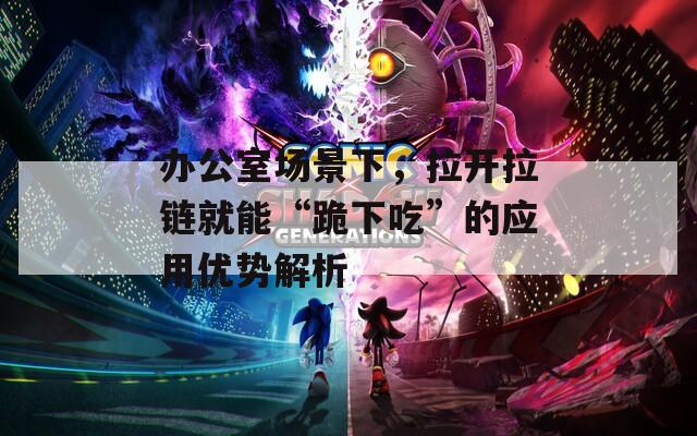 办公室场景下，拉开拉链就能“跪下吃”的应用优势解析