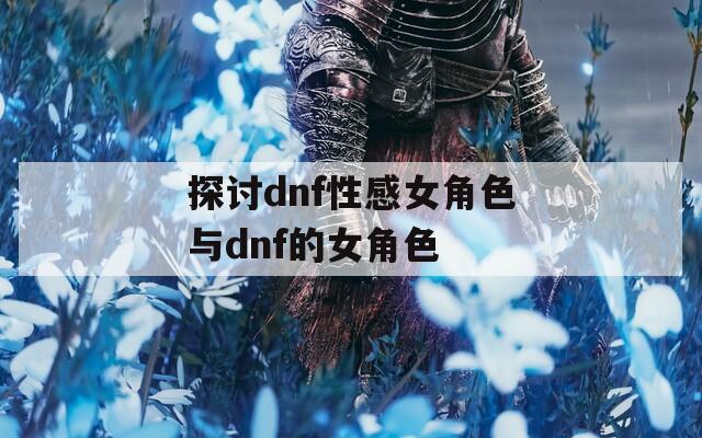 探讨dnf性感女角色与dnf的女角色