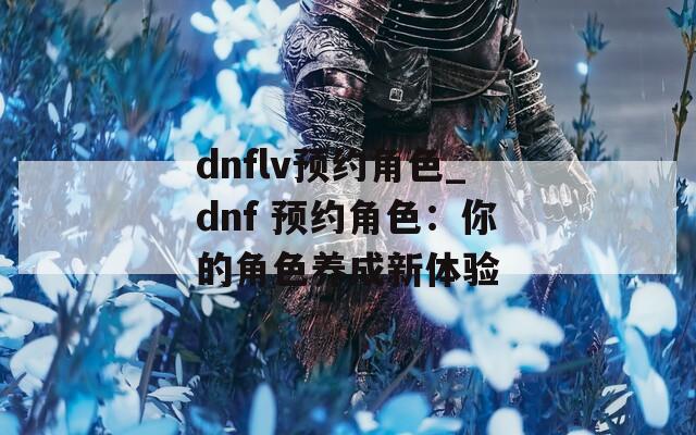 dnflv预约角色_dnf 预约角色：你的角色养成新体验