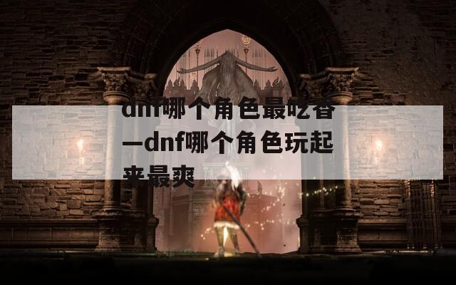 dnf哪个角色最吃香—dnf哪个角色玩起来最爽