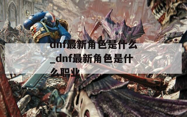 dnf最新角色是什么_dnf最新角色是什么职业