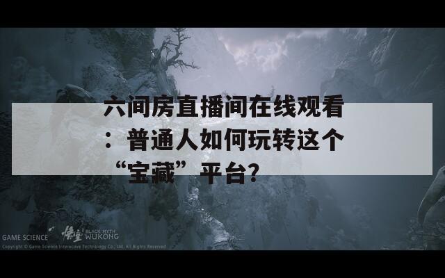 六间房直播间在线观看：普通人如何玩转这个“宝藏”平台？