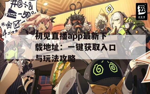 初见直播app最新下载地址：一键获取入口与玩法攻略
