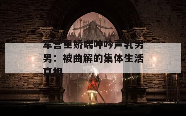军营里娇喘呻吟声乳男男：被曲解的集体生活真相