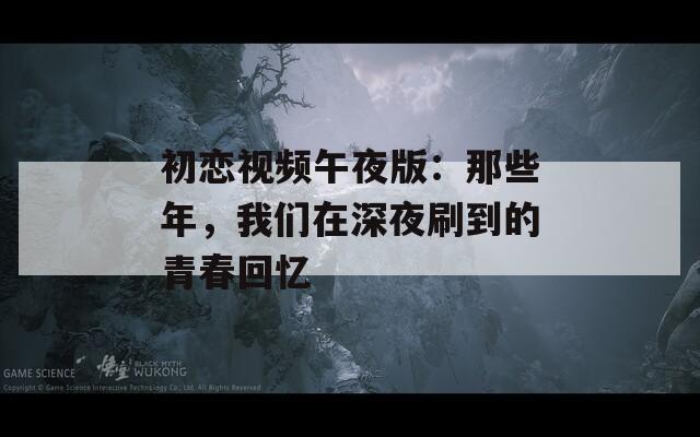 初恋视频午夜版：那些年，我们在深夜刷到的青春回忆