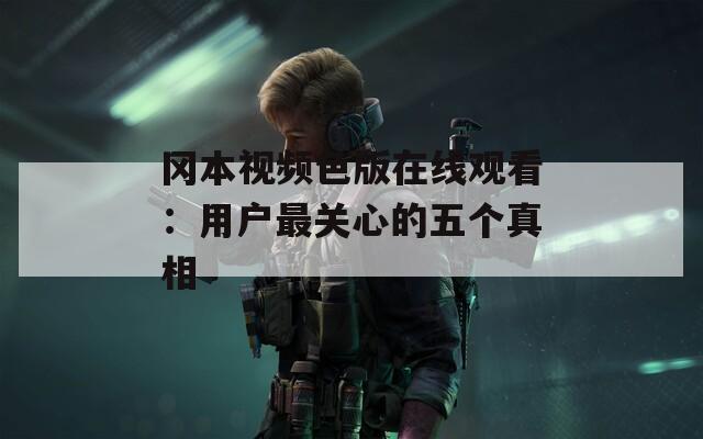冈本视频色版在线观看：用户最关心的五个真相