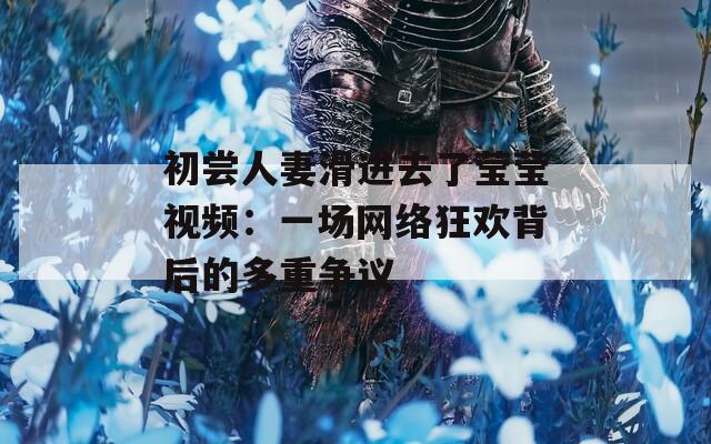 初尝人妻滑进去了莹莹视频：一场网络狂欢背后的多重争议